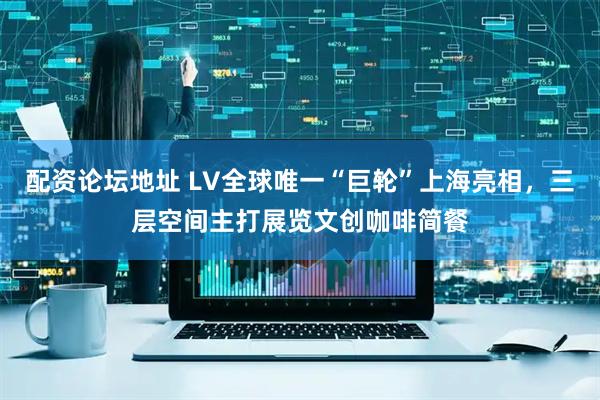 配资论坛地址 LV全球唯一“巨轮”上海亮相，三层空间主打展览文创咖啡简餐