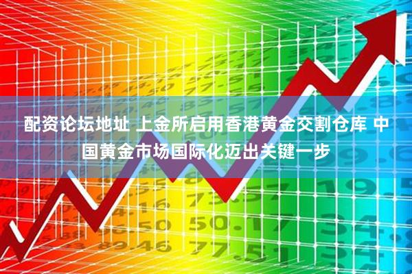 配资论坛地址 上金所启用香港黄金交割仓库 中国黄金市场国际化迈出关键一步