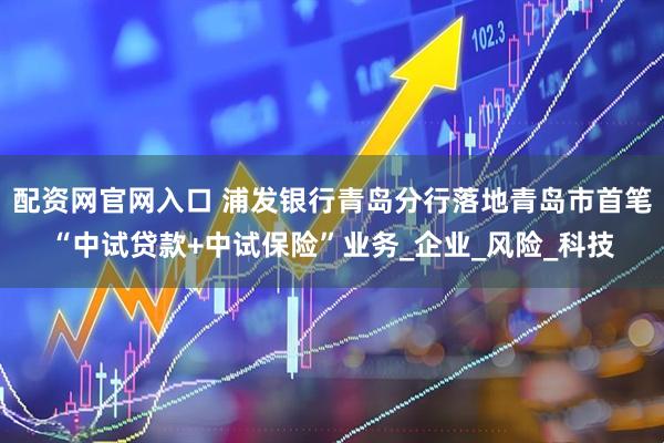 配资网官网入口 浦发银行青岛分行落地青岛市首笔“中试贷款+中试保险”业务_企业_风险_科技