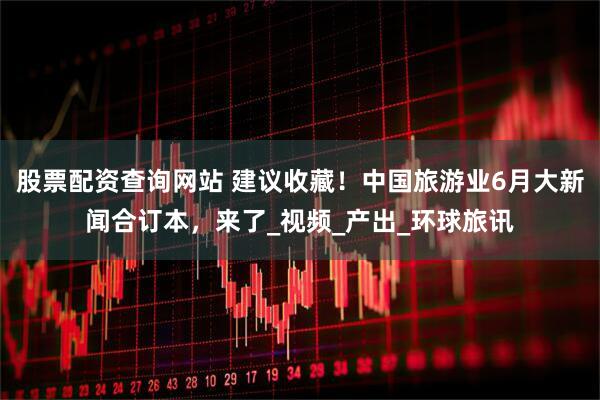 股票配资查询网站 建议收藏！中国旅游业6月大新闻合订本，来了_视频_产出_环球旅讯