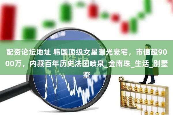 配资论坛地址 韩国顶级女星曝光豪宅，市值超9000万，内藏百年历史法国喷泉_金南珠_生活_别墅