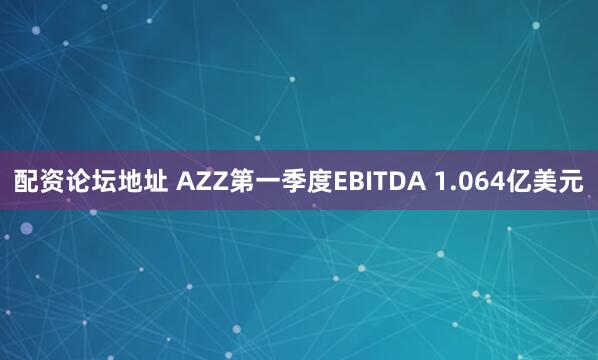 配资论坛地址 AZZ第一季度EBITDA 1.064亿美元