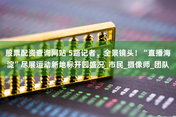 股票配资查询网站 5路记者、全景镜头！“直播海淀”尽展运动新地标开园盛况_市民_摄像师_团队
