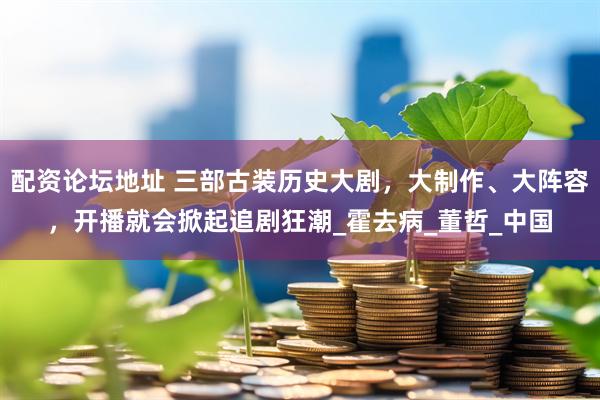 配资论坛地址 三部古装历史大剧，大制作、大阵容，开播就会掀起追剧狂潮_霍去病_董哲_中国