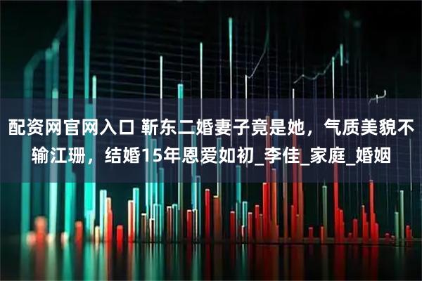 配资网官网入口 靳东二婚妻子竟是她，气质美貌不输江珊，结婚15年恩爱如初_李佳_家庭_婚姻