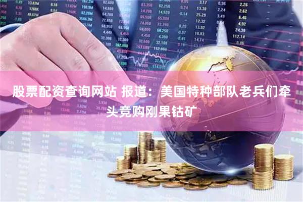 股票配资查询网站 报道：美国特种部队老兵们牵头竞购刚果钴矿