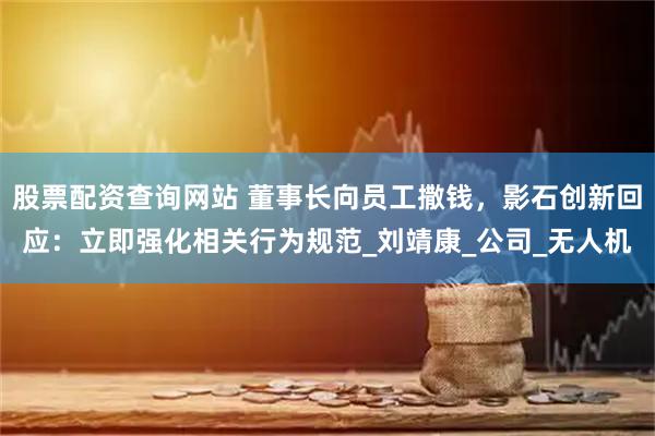 股票配资查询网站 董事长向员工撒钱，影石创新回应：立即强化相关行为规范_刘靖康_公司_无人机