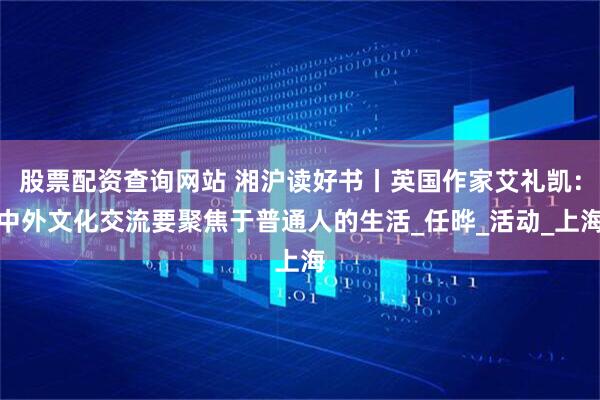 股票配资查询网站 湘沪读好书丨英国作家艾礼凯：中外文化交流要聚焦于普通人的生活_任晔_活动_上海