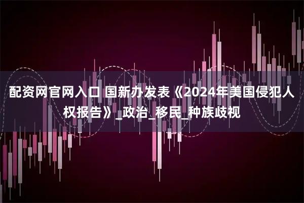 配资网官网入口 国新办发表《2024年美国侵犯人权报告》_政治_移民_种族歧视
