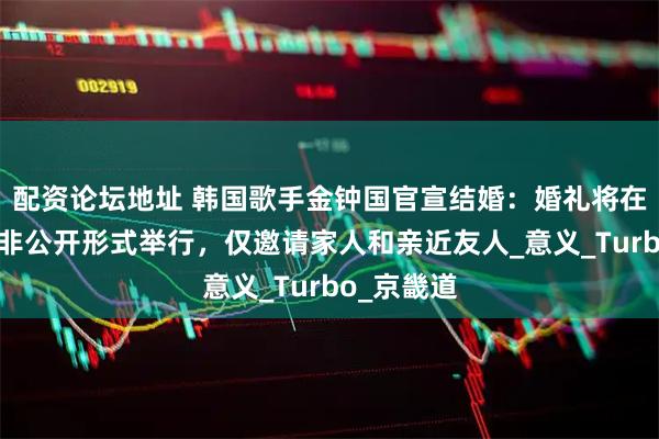 配资论坛地址 韩国歌手金钟国官宣结婚：婚礼将在首尔采取非公开形式举行，仅邀请家人和亲近友人_意义_Turbo_京畿道