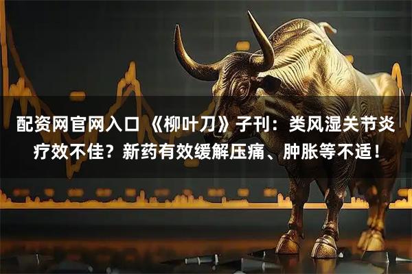 配资网官网入口 《柳叶刀》子刊：类风湿关节炎疗效不佳？新药有效缓解压痛、肿胀等不适！