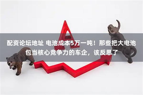 配资论坛地址 电池成本5万一吨！那些把大电池包当核心竞争力的车企，该反思了