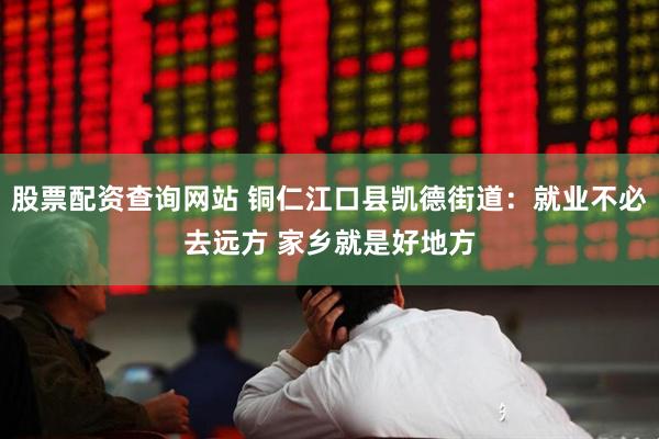 股票配资查询网站 铜仁江口县凯德街道：就业不必去远方 家乡就是好地方
