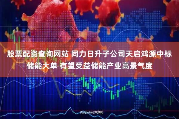 股票配资查询网站 同力日升子公司天启鸿源中标储能大单 有望受益储能产业高景气度