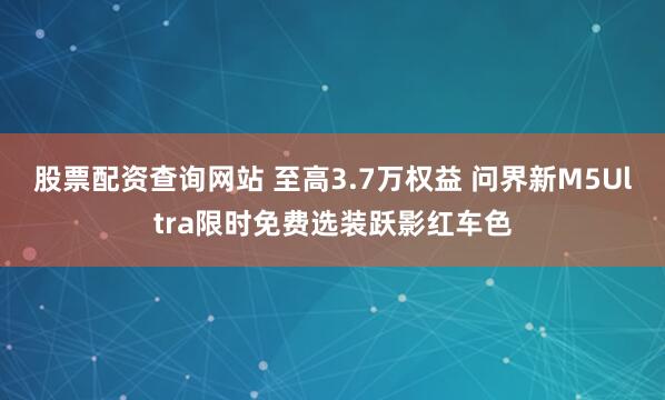 股票配资查询网站 至高3.7万权益 问界新M5Ultra限时免费选装跃影红车色
