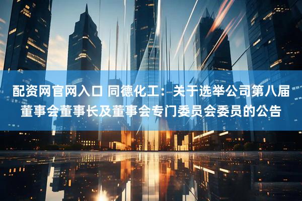 配资网官网入口 同德化工：关于选举公司第八届董事会董事长及董事会专门委员会委员的公告