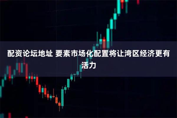 配资论坛地址 要素市场化配置将让湾区经济更有活力