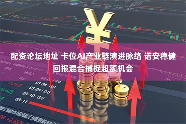 配资论坛地址 卡位AI产业链演进脉络 诺安稳健回报混合捕捉超额机会