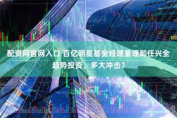 配资网官网入口 百亿明星基金经理董理卸任兴全趋势投资，多大冲击？