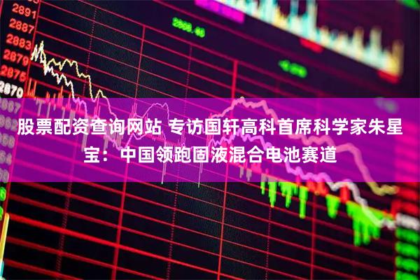股票配资查询网站 专访国轩高科首席科学家朱星宝：中国领跑固液混合电池赛道