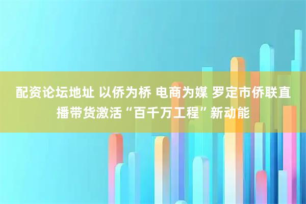配资论坛地址 以侨为桥 电商为媒 罗定市侨联直播带货激活“百千万工程”新动能