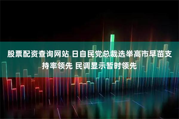股票配资查询网站 日自民党总裁选举高市早苗支持率领先 民调显示暂时领先