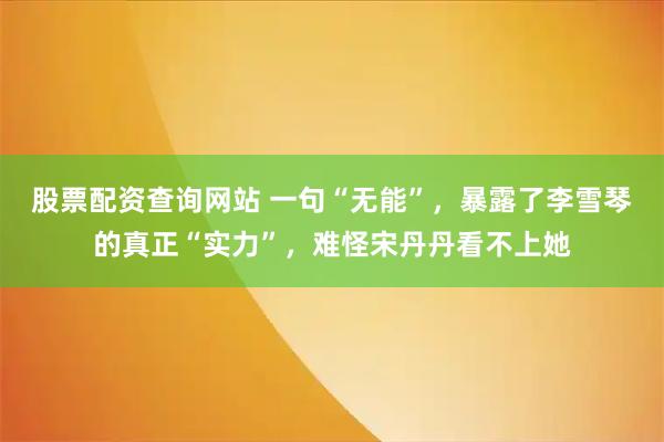 股票配资查询网站 一句“无能”，暴露了李雪琴的真正“实力”，难怪宋丹丹看不上她