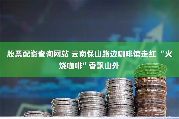 股票配资查询网站 云南保山路边咖啡馆走红 “火烧咖啡”香飘山外