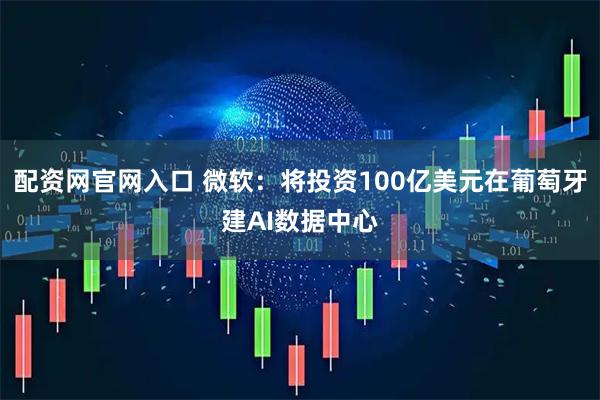配资网官网入口 微软：将投资100亿美元在葡萄牙建AI数据中心