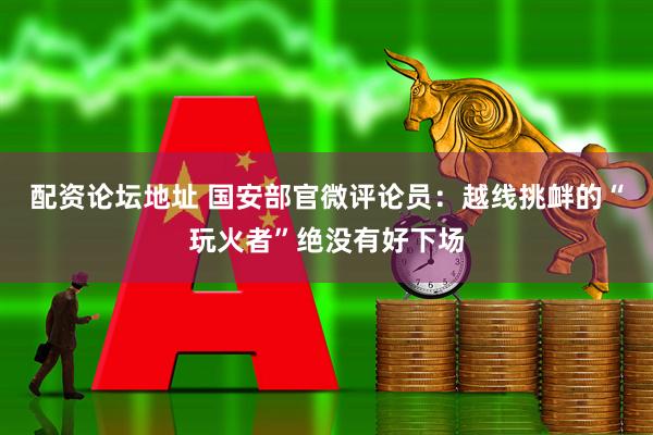 配资论坛地址 国安部官微评论员：越线挑衅的“玩火者”绝没有好下场