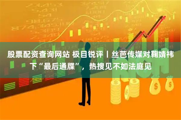 股票配资查询网站 极目锐评丨丝芭传媒对鞠婧祎下“最后通牒”，热搜见不如法庭见