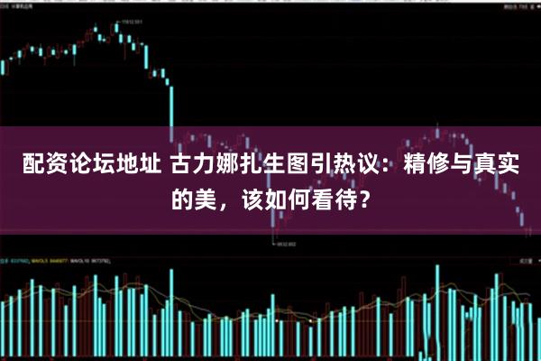 配资论坛地址 古力娜扎生图引热议：精修与真实的美，该如何看待？