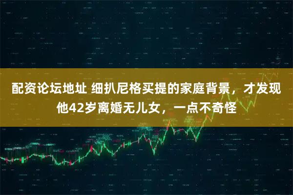 配资论坛地址 细扒尼格买提的家庭背景，才发现他42岁离婚无儿女，一点不奇怪