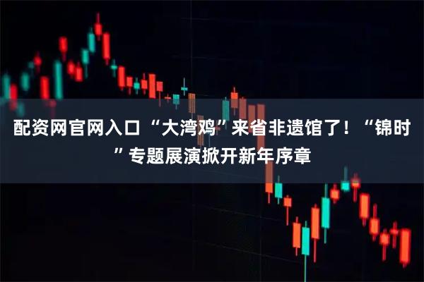 配资网官网入口 “大湾鸡”来省非遗馆了！“锦时”专题展演掀开新年序章