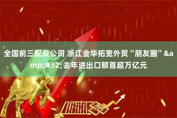 全国前三配资公司 浙江金华拓宽外贸“朋友圈” 去年进出口额首超万亿元