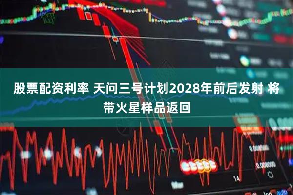 股票配资利率 天问三号计划2028年前后发射 将带火星样品返回