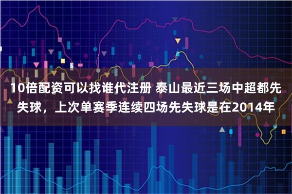 10倍配资可以找谁代注册 泰山最近三场中超都先失球，上次单赛季连续四场先失球是在2014年
