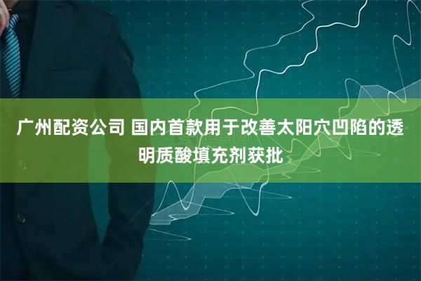 广州配资公司 国内首款用于改善太阳穴凹陷的透明质酸填充剂获批