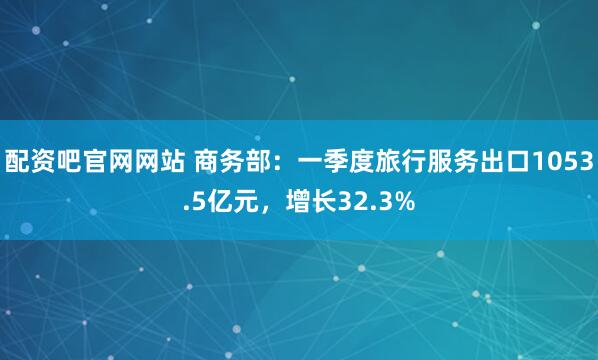 配资吧官网网站 商务部：一季度旅行服务出口1053.5亿元，增长32.3%