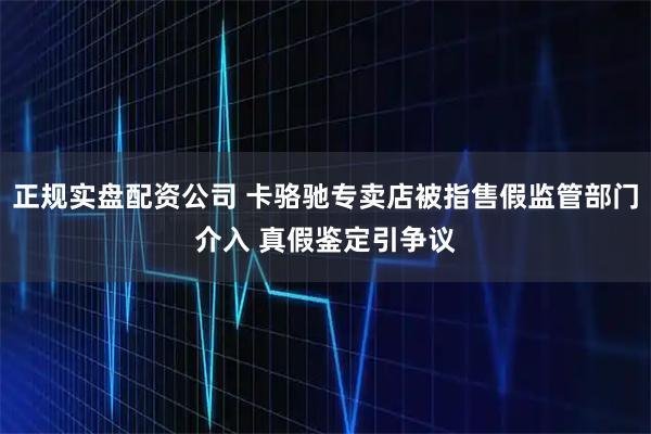 正规实盘配资公司 卡骆驰专卖店被指售假监管部门介入 真假鉴定引争议