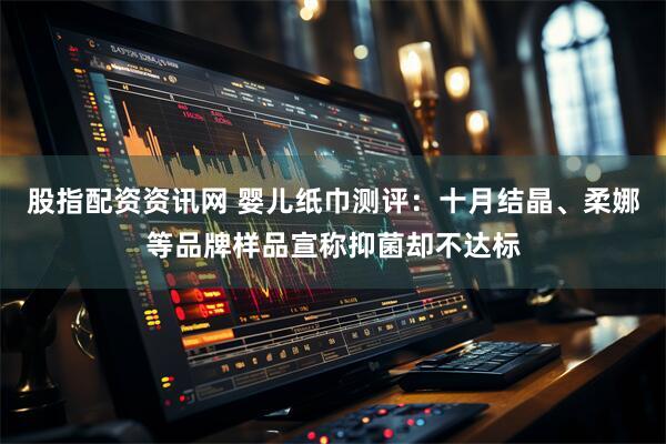 股指配资资讯网 婴儿纸巾测评：十月结晶、柔娜等品牌样品宣称抑菌却不达标