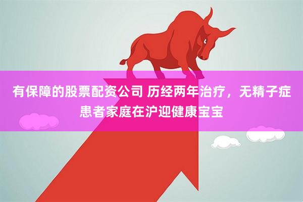 有保障的股票配资公司 历经两年治疗，无精子症患者家庭在沪迎健康宝宝