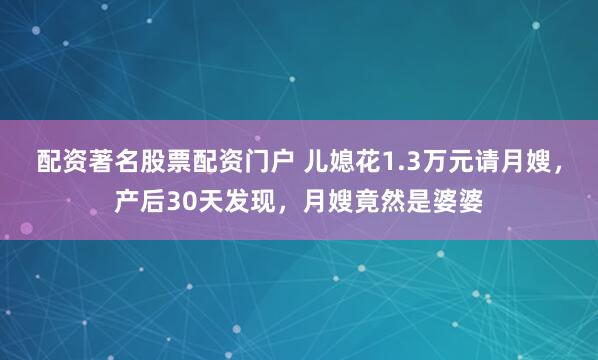 配资著名股票配资门户 儿媳花1.3万元请月嫂，产后30天发现，月嫂竟然是婆婆