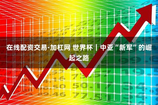 在线配资交易·加杠网 世界杯｜中亚“新军”的崛起之路