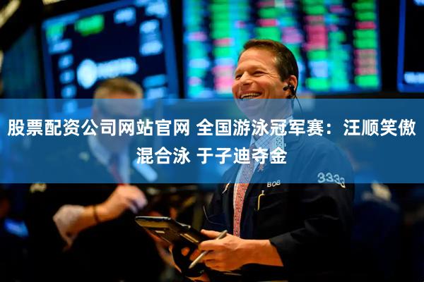 股票配资公司网站官网 全国游泳冠军赛：汪顺笑傲混合泳 于子迪夺金
