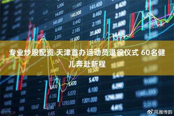 专业炒股配资 天津首办运动员退役仪式 60名健儿奔赴新程